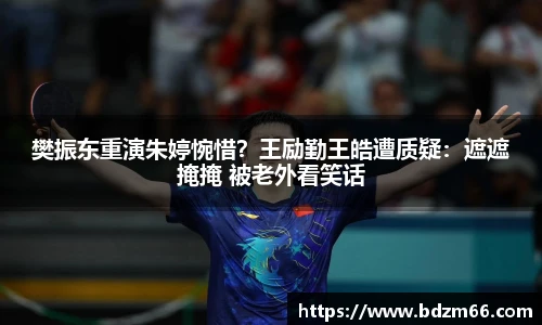 樊振东重演朱婷惋惜？王励勤王皓遭质疑：遮遮掩掩 被老外看笑话